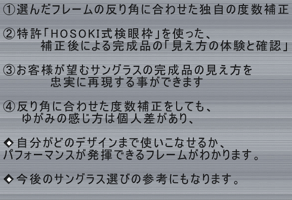 ①選んだフレームの反り角に合わせた独自の度数補正  ②特許検眼枠を使った、 　　　　補正後による完成品の「見え方の体験と確認」  ③お客様が望むサングラスの完成品の見え方を 　　　　　忠実に再現する事ができます　  ④反り角に合わせた度数補正をしても、 　　ゆがみの感じ方は個人差があり、  ◆自分がどのデザインまで使いこなせるか、 パフォーマンスが発揮できるフレームがわかります。　  ◆今後のサングラス選びの参考にもなります。 　　　　　　