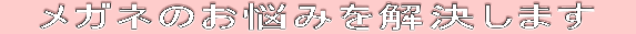 　メガネのお悩みを解決します　